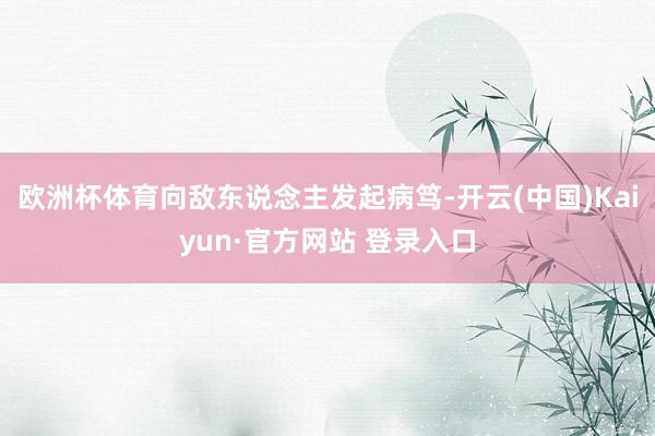 欧洲杯体育向敌东说念主发起病笃-开云(中国)Kaiyun·官方网站 登录入口