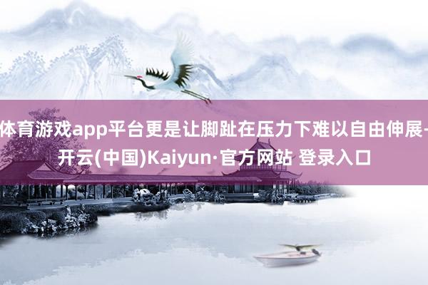 体育游戏app平台更是让脚趾在压力下难以自由伸展-开云(中国)Kaiyun·官方网站 登录入口