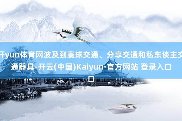 开yun体育网波及到寰球交通、分享交通和私东谈主交通器具-开云(中国)Kaiyun·官方网站 登录入口