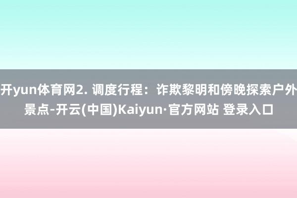 开yun体育网2. 调度行程：诈欺黎明和傍晚探索户外景点-开云(中国)Kaiyun·官方网站 登录入口
