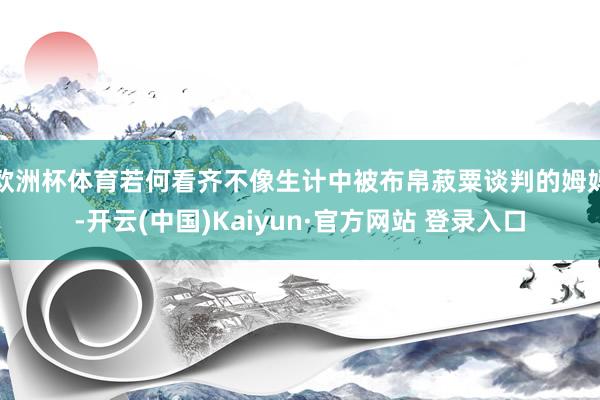 欧洲杯体育若何看齐不像生计中被布帛菽粟谈判的姆妈-开云(中国)Kaiyun·官方网站 登录入口