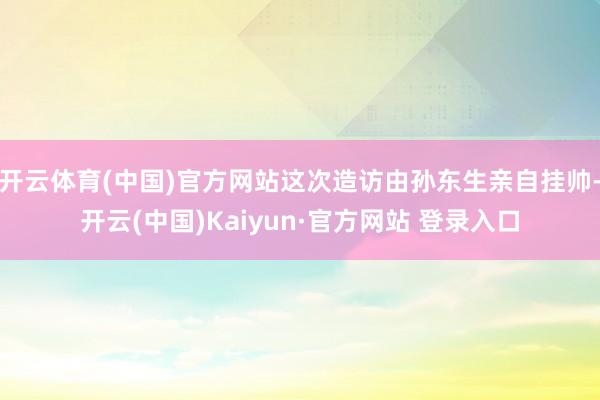 开云体育(中国)官方网站这次造访由孙东生亲自挂帅-开云(中国)Kaiyun·官方网站 登录入口