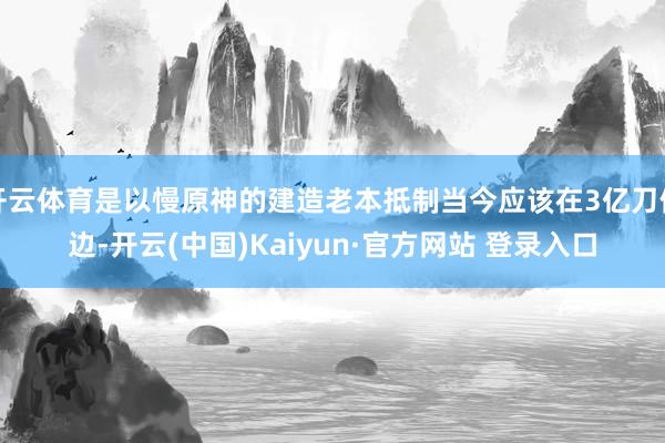 开云体育是以慢原神的建造老本抵制当今应该在3亿刀傍边-开云(中国)Kaiyun·官方网站 登录入口