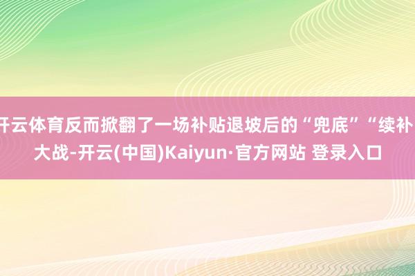 开云体育反而掀翻了一场补贴退坡后的“兜底”“续补”大战-开云(中国)Kaiyun·官方网站 登录入口