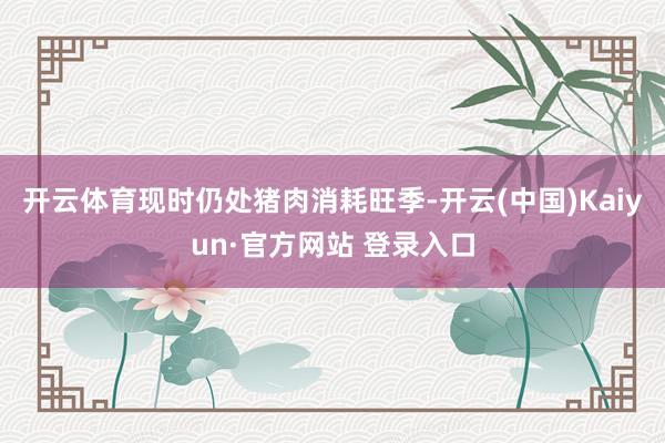 开云体育现时仍处猪肉消耗旺季-开云(中国)Kaiyun·官方网站 登录入口