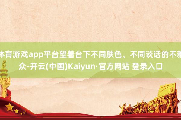 体育游戏app平台望着台下不同肤色、不同谈话的不雅众-开云(中国)Kaiyun·官方网站 登录入口