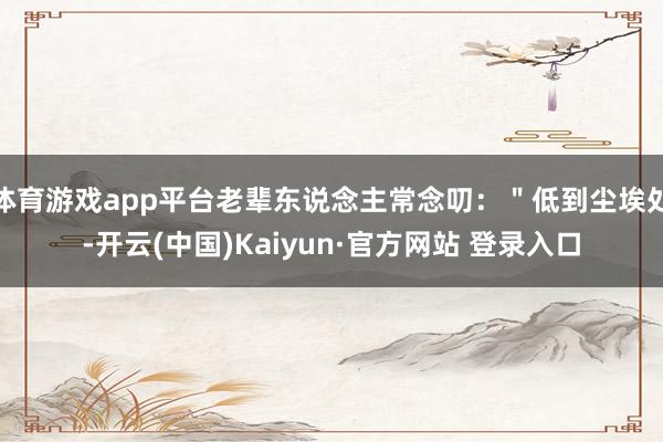 体育游戏app平台老辈东说念主常念叨：＂低到尘埃处-开云(中国)Kaiyun·官方网站 登录入口