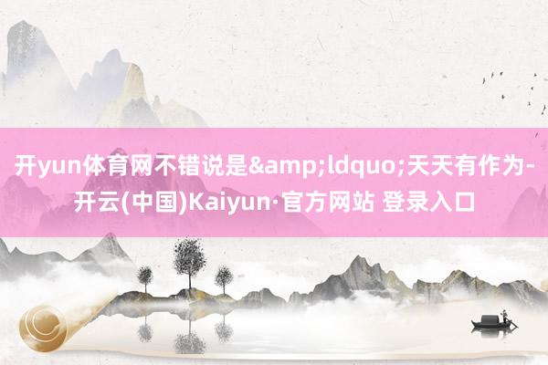 开yun体育网不错说是&ldquo;天天有作为-开云(中国)Kaiyun·官方网站 登录入口