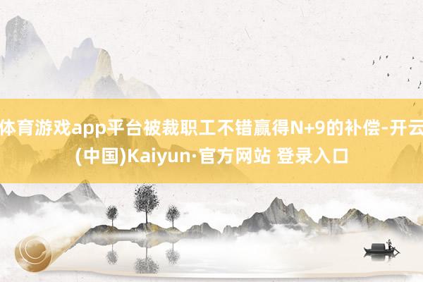 体育游戏app平台被裁职工不错赢得N+9的补偿-开云(中国)Kaiyun·官方网站 登录入口