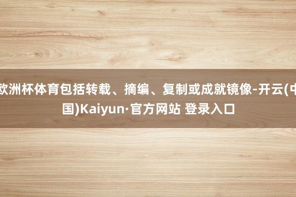 欧洲杯体育包括转载、摘编、复制或成就镜像-开云(中国)Kaiyun·官方网站 登录入口