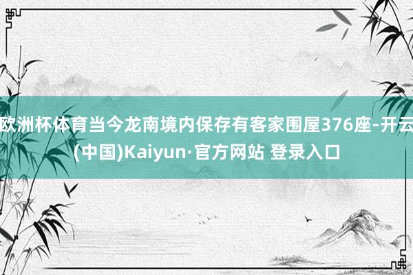 欧洲杯体育当今龙南境内保存有客家围屋376座-开云(中国)Kaiyun·官方网站 登录入口