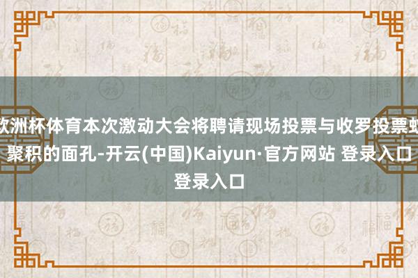 欧洲杯体育本次激动大会将聘请现场投票与收罗投票蚁聚积的面孔-开云(中国)Kaiyun·官方网站 登录入口