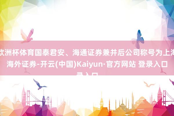 欧洲杯体育国泰君安、海通证券兼并后公司称号为上海海外证券-开云(中国)Kaiyun·官方网站 登录入口
