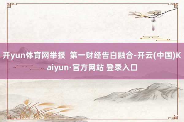 开yun体育网举报  第一财经告白融合-开云(中国)Kaiyun·官方网站 登录入口
