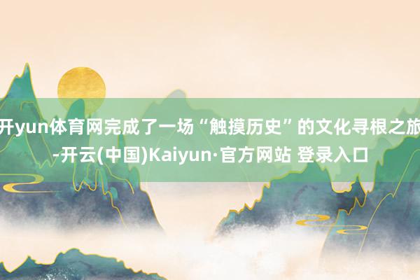 开yun体育网完成了一场“触摸历史”的文化寻根之旅-开云(中国)Kaiyun·官方网站 登录入口