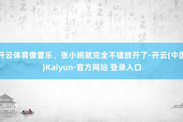 开云体育像管乐、张小婉就完全不错放开了-开云(中国)Kaiyun·官方网站 登录入口