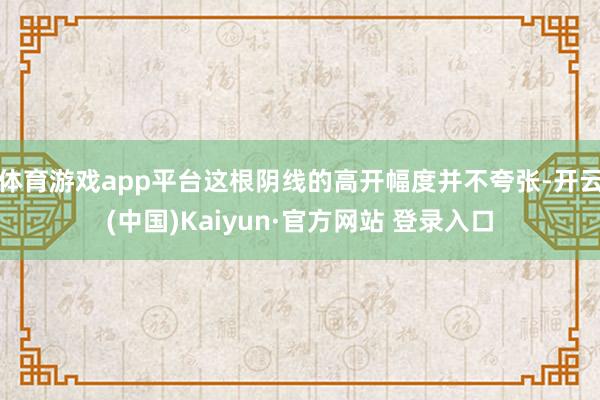 体育游戏app平台这根阴线的高开幅度并不夸张-开云(中国)Kaiyun·官方网站 登录入口