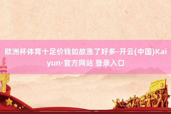 欧洲杯体育十足价钱如故涨了好多-开云(中国)Kaiyun·官方网站 登录入口