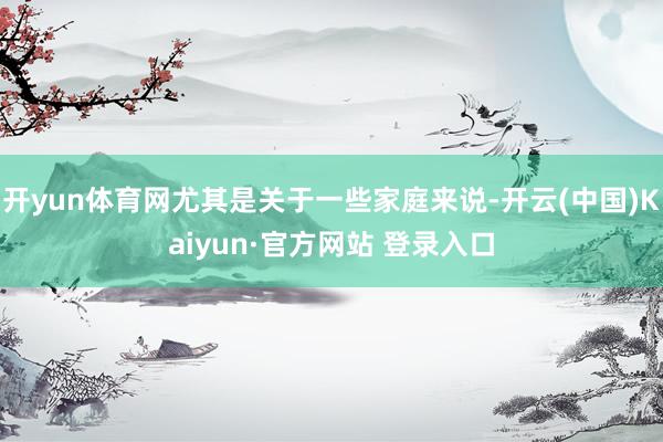 开yun体育网尤其是关于一些家庭来说-开云(中国)Kaiyun·官方网站 登录入口