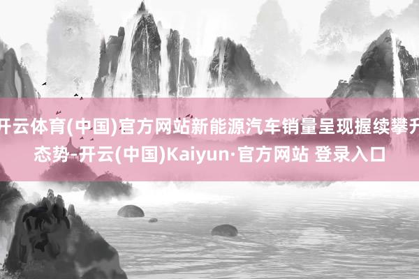 开云体育(中国)官方网站新能源汽车销量呈现握续攀升态势-开云(中国)Kaiyun·官方网站 登录入口
