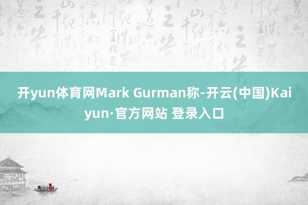 开yun体育网Mark Gurman称-开云(中国)Kaiyun·官方网站 登录入口