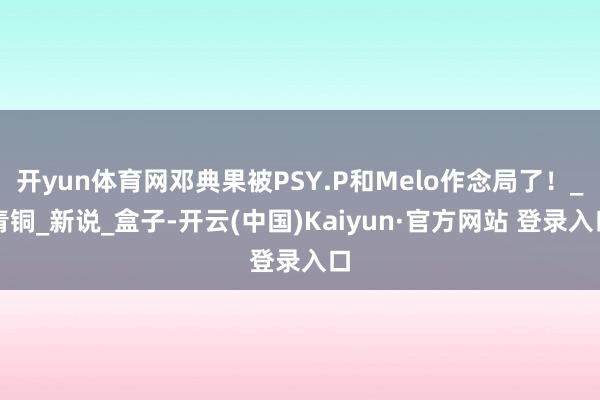 开yun体育网邓典果被PSY.P和Melo作念局了！_青铜_新说_盒子-开云(中国)Kaiyun·官方网站 登录入口