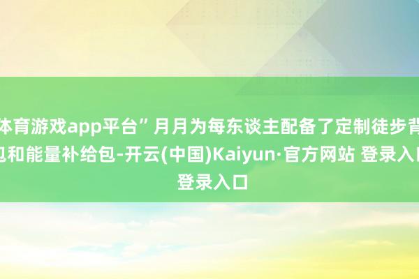 体育游戏app平台”月月为每东谈主配备了定制徒步背包和能量补给包-开云(中国)Kaiyun·官方网站 登录入口