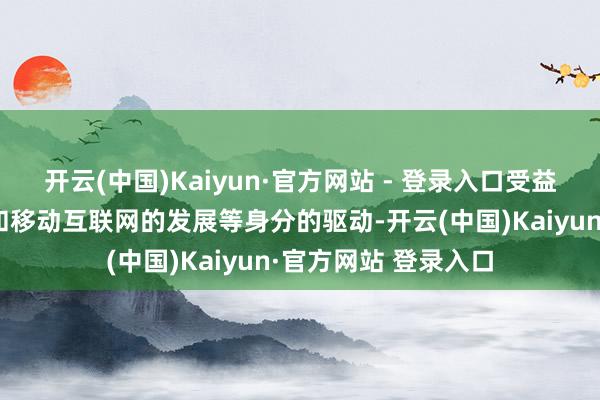 开云(中国)Kaiyun·官方网站 - 登录入口受益于智高手机的普及和移动互联网的发展等身分的驱动-开云(中国)Kaiyun·官方网站 登录入口