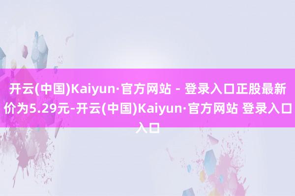 开云(中国)Kaiyun·官方网站 - 登录入口正股最新价为5.29元-开云(中国)Kaiyun·官方网站 登录入口