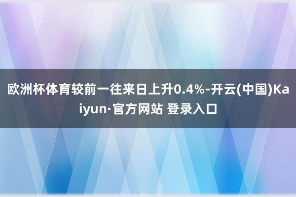 欧洲杯体育较前一往来日上升0.4%-开云(中国)Kaiyun·官方网站 登录入口