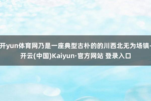 开yun体育网乃是一座典型古朴的的川西北无为场镇-开云(中国)Kaiyun·官方网站 登录入口