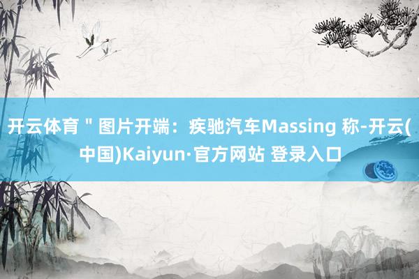 开云体育＂图片开端：疾驰汽车Massing 称-开云(中国)Kaiyun·官方网站 登录入口