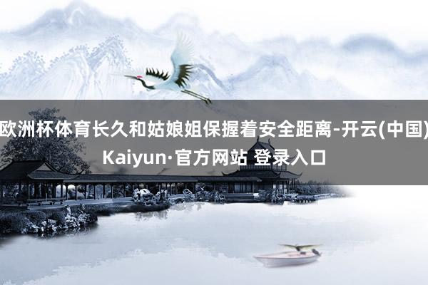 欧洲杯体育长久和姑娘姐保握着安全距离-开云(中国)Kaiyun·官方网站 登录入口