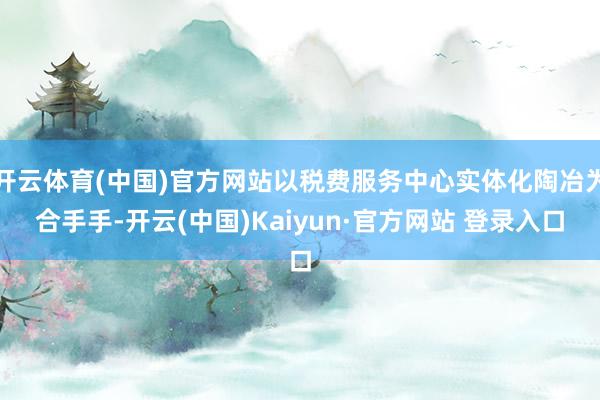 开云体育(中国)官方网站以税费服务中心实体化陶冶为合手手-开云(中国)Kaiyun·官方网站 登录入口
