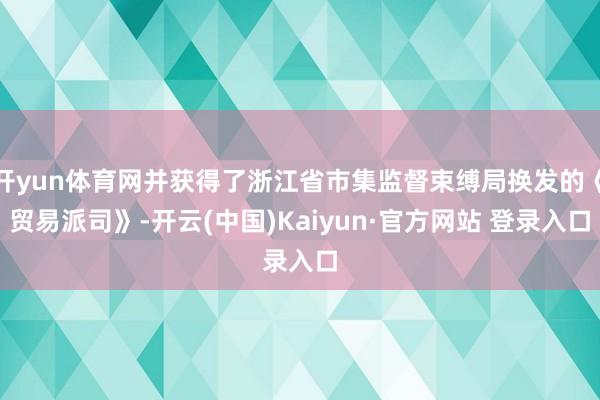 开yun体育网并获得了浙江省市集监督束缚局换发的《贸易派司》-开云(中国)Kaiyun·官方网站 登录入口