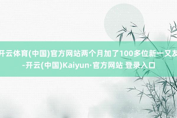 开云体育(中国)官方网站两个月加了100多位新一又友-开云(中国)Kaiyun·官方网站 登录入口