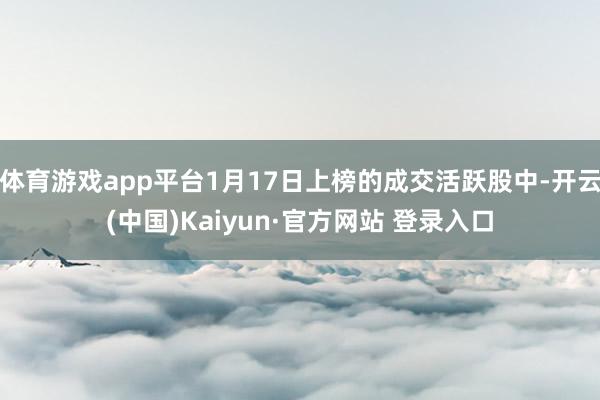 体育游戏app平台1月17日上榜的成交活跃股中-开云(中国)Kaiyun·官方网站 登录入口