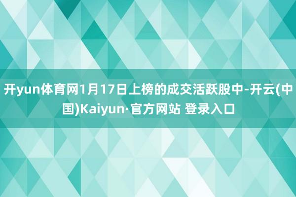 开yun体育网1月17日上榜的成交活跃股中-开云(中国)Kaiyun·官方网站 登录入口