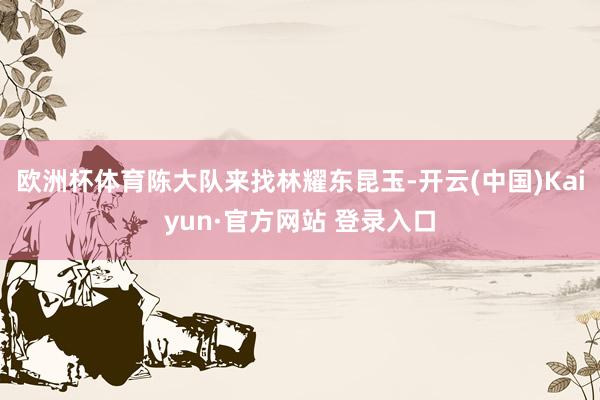 欧洲杯体育陈大队来找林耀东昆玉-开云(中国)Kaiyun·官方网站 登录入口