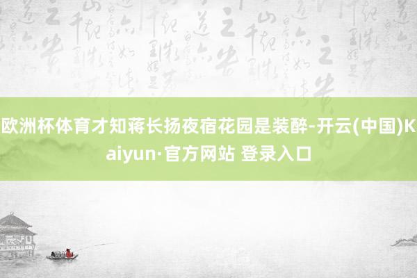 欧洲杯体育才知蒋长扬夜宿花园是装醉-开云(中国)Kaiyun·官方网站 登录入口