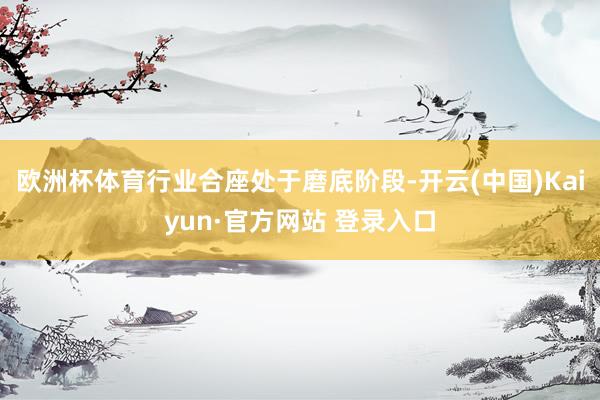欧洲杯体育行业合座处于磨底阶段-开云(中国)Kaiyun·官方网站 登录入口