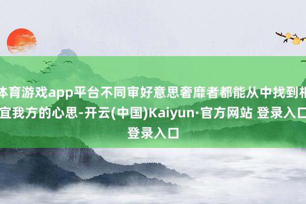 体育游戏app平台不同审好意思奢靡者都能从中找到相宜我方的心思-开云(中国)Kaiyun·官方网站 登录入口