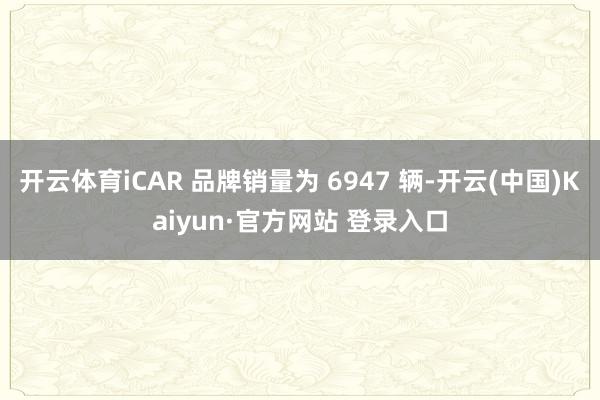 开云体育iCAR 品牌销量为 6947 辆-开云(中国)Kaiyun·官方网站 登录入口
