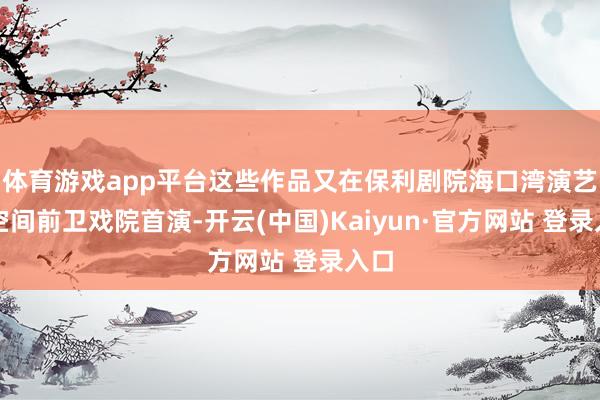 体育游戏app平台这些作品又在保利剧院海口湾演艺新空间前卫戏院首演-开云(中国)Kaiyun·官方网站 登录入口