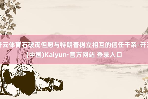 开云体育石破茂但愿与特朗普树立相互的信任干系-开云(中国)Kaiyun·官方网站 登录入口