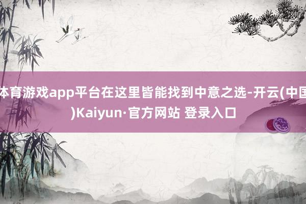 体育游戏app平台在这里皆能找到中意之选-开云(中国)Kaiyun·官方网站 登录入口