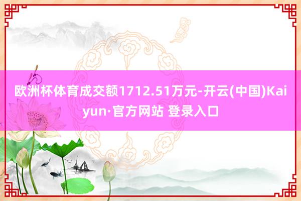 欧洲杯体育成交额1712.51万元-开云(中国)Kaiyun·官方网站 登录入口