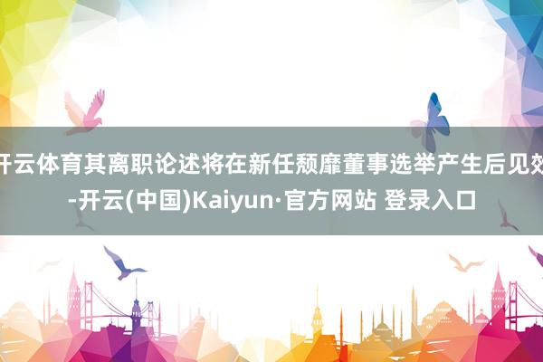 开云体育其离职论述将在新任颓靡董事选举产生后见效-开云(中国)Kaiyun·官方网站 登录入口