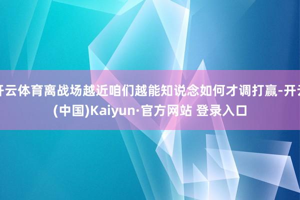 开云体育离战场越近咱们越能知说念如何才调打赢-开云(中国)Kaiyun·官方网站 登录入口