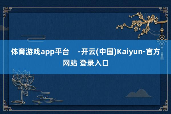 体育游戏app平台    -开云(中国)Kaiyun·官方网站 登录入口